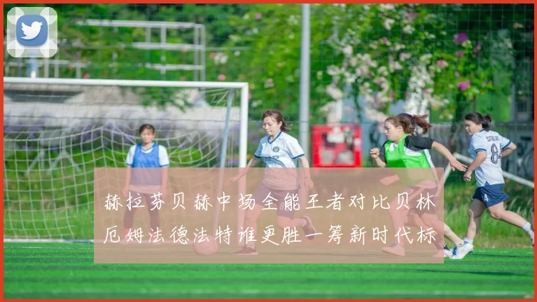 赫拉芬贝赫中场全能王者对比贝林厄姆法德法特谁更胜一筹新时代标杆